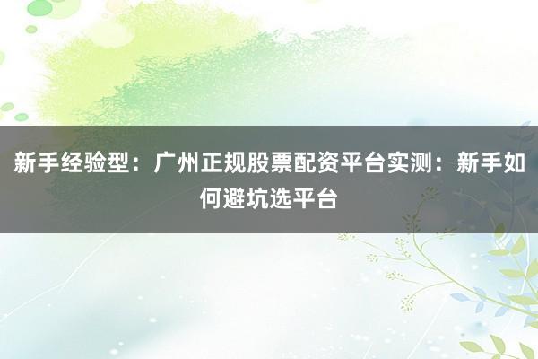 新手经验型：广州正规股票配资平台实测：新手如何避坑选平台