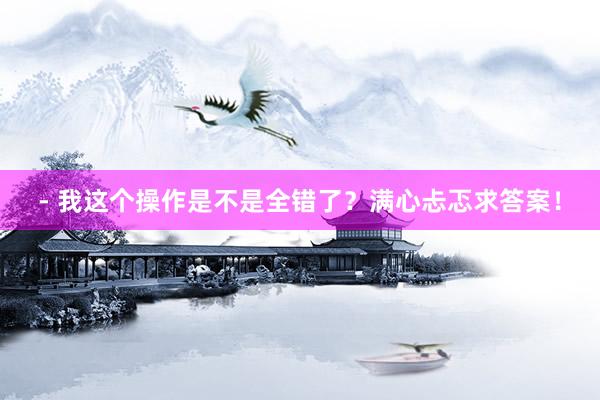 - 我这个操作是不是全错了？满心忐忑求答案！
