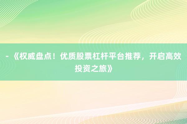 - 《权威盘点！优质股票杠杆平台推荐，开启高效投资之旅》