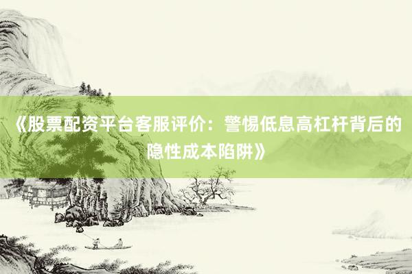 《股票配资平台客服评价：警惕低息高杠杆背后的隐性成本陷阱》