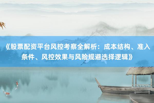《股票配资平台风控考察全解析：成本结构、准入条件、风控效果与风险规避选择逻辑》