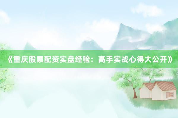 《重庆股票配资实盘经验：高手实战心得大公开》