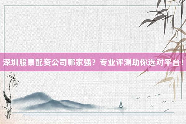 深圳股票配资公司哪家强？专业评测助你选对平台！