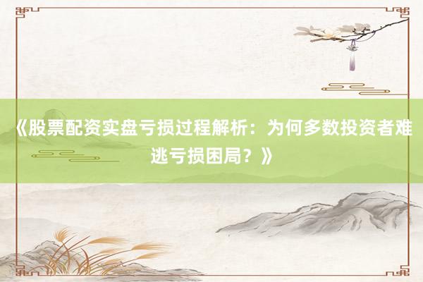 《股票配资实盘亏损过程解析：为何多数投资者难逃亏损困局？》