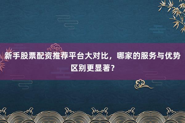 新手股票配资推荐平台大对比，哪家的服务与优势区别更显著？