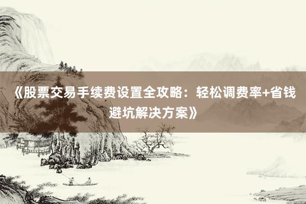《股票交易手续费设置全攻略：轻松调费率+省钱避坑解决方案》