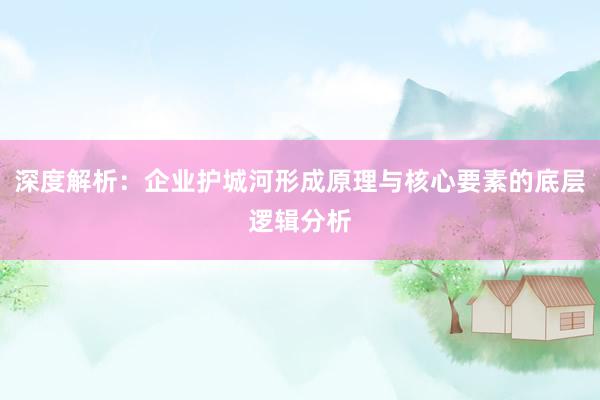 深度解析：企业护城河形成原理与核心要素的底层逻辑分析