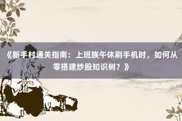 《新手村通关指南：上班族午休刷手机时，如何从零搭建炒股知识树？》