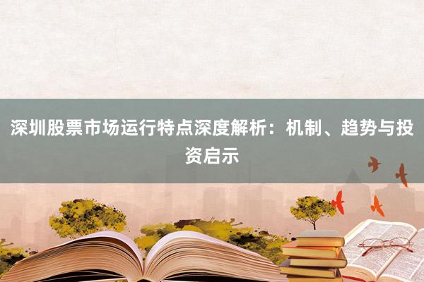 深圳股票市场运行特点深度解析：机制、趋势与投资启示