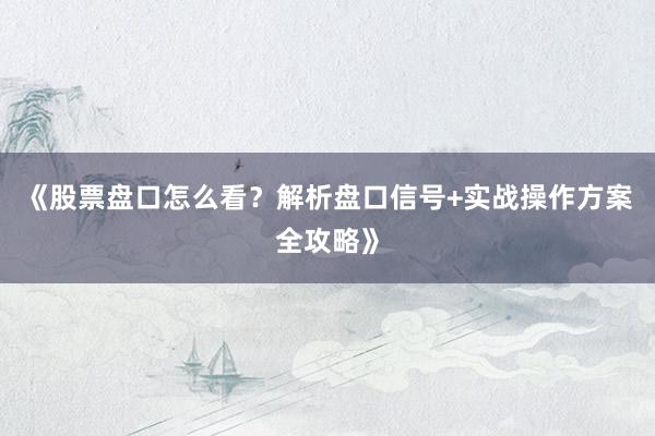 《股票盘口怎么看？解析盘口信号+实战操作方案全攻略》