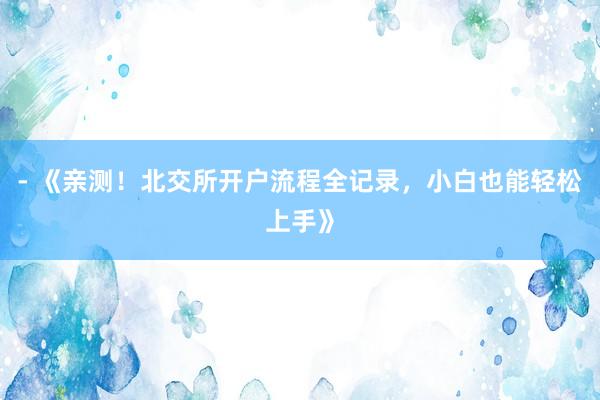- 《亲测！北交所开户流程全记录，小白也能轻松上手》