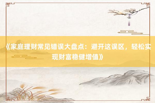《家庭理财常见错误大盘点：避开这误区，轻松实现财富稳健增值》