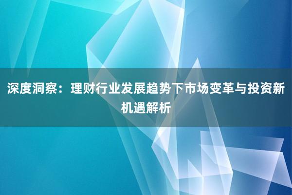 深度洞察：理财行业发展趋势下市场变革与投资新机遇解析
