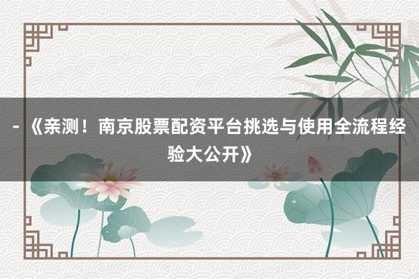 - 《亲测！南京股票配资平台挑选与使用全流程经验大公开》