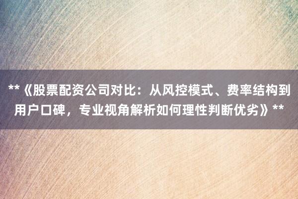 **《股票配资公司对比：从风控模式、费率结构到用户口碑，专业视角解析如何理性判断优劣》**