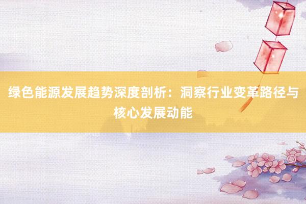 绿色能源发展趋势深度剖析:洞察行业变革路径与核心发展动能