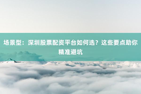 场景型：深圳股票配资平台如何选？这些要点助你精准避坑