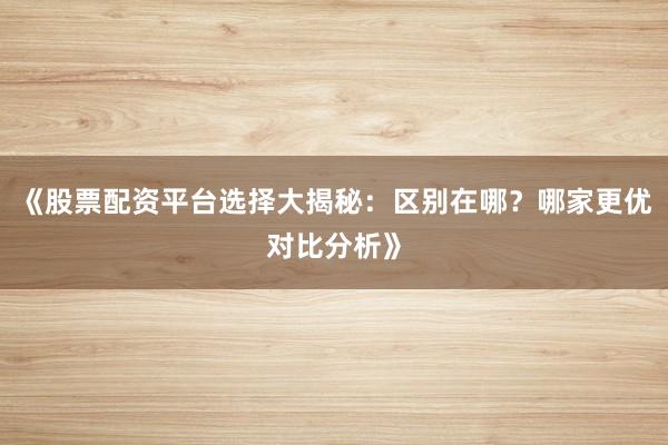 《股票配资平台选择大揭秘:区别在哪?哪家更优对比分析》