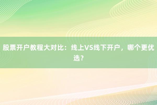 股票开户教程大对比：线上VS线下开户，哪个更优选？