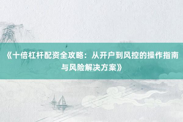 《十倍杠杆配资全攻略：从开户到风控的操作指南与风险解决方案》