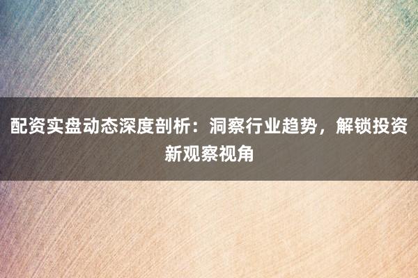 配资实盘动态深度剖析：洞察行业趋势，解锁投资新观察视角