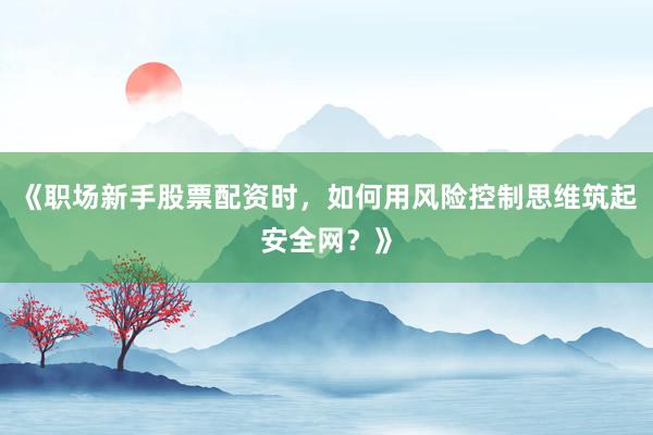 《职场新手股票配资时，如何用风险控制思维筑起安全网？》
