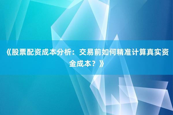 《股票配资成本分析：交易前如何精准计算真实资金成本？》
