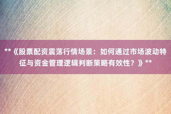 **《股票配资震荡行情场景:如何通过市场波动特征与资金管理逻辑判断策略有效性?》**