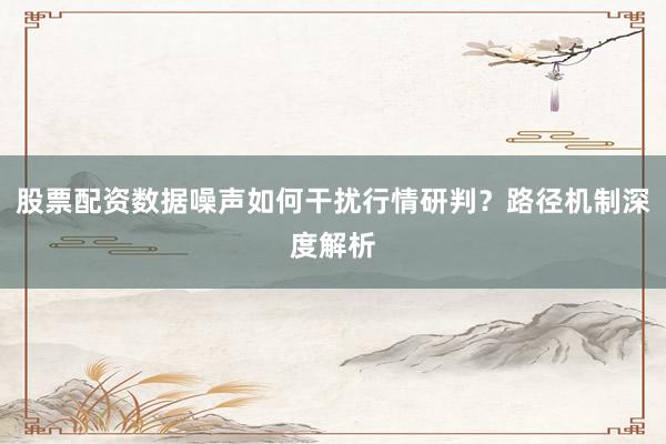 股票配资数据噪声如何干扰行情研判？路径机制深度解析