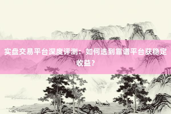 实盘交易平台深度评测：如何选到靠谱平台获稳定收益？