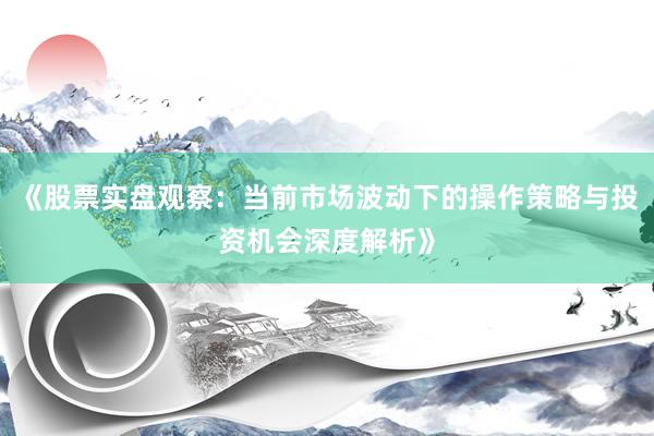 《股票实盘观察：当前市场波动下的操作策略与投资机会深度解析》