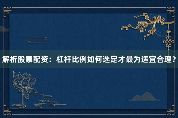 解析股票配资：杠杆比例如何选定才最为适宜合理？