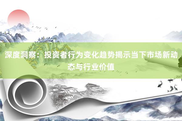 深度洞察：投资者行为变化趋势揭示当下市场新动态与行业价值