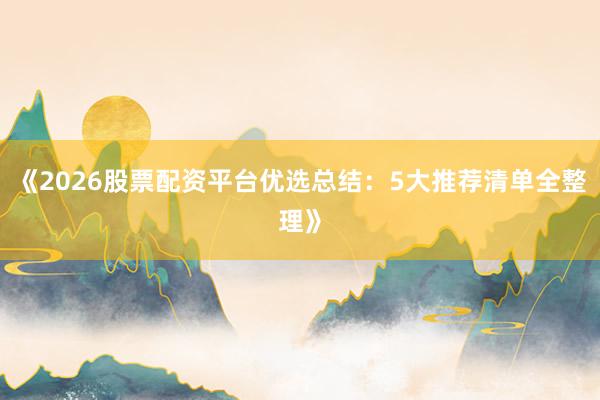 《2026股票配资平台优选总结：5大推荐清单全整理》