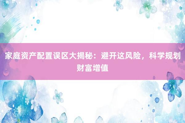 家庭资产配置误区大揭秘：避开这风险，科学规划财富增值