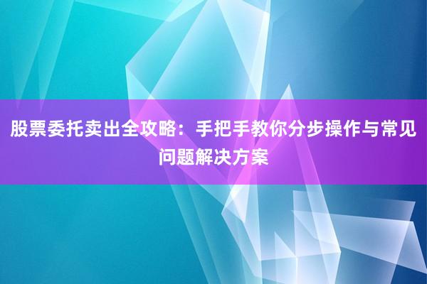 股票委托卖出全攻略：手把手教你分步操作与常见问题解决方案