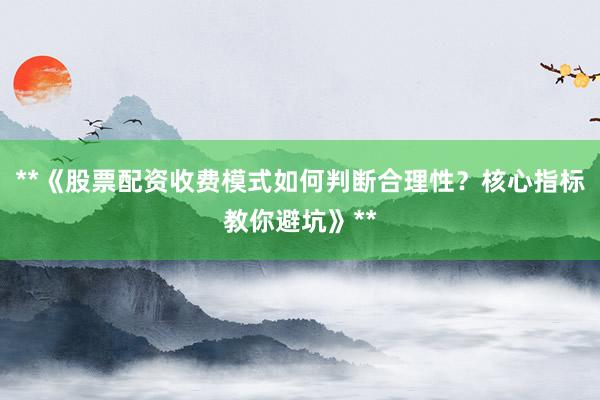 **《股票配资收费模式如何判断合理性？核心指标教你避坑》**