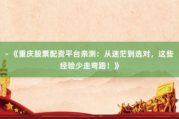 - 《重庆股票配资平台亲测：从迷茫到选对，这些经验少走弯路！》