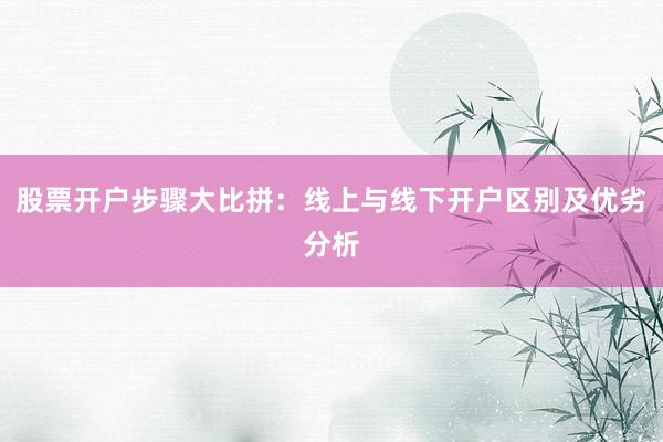 股票开户步骤大比拼：线上与线下开户区别及优劣分析