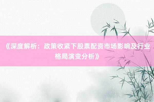 《深度解析：政策收紧下股票配资市场影响及行业格局演变分析》