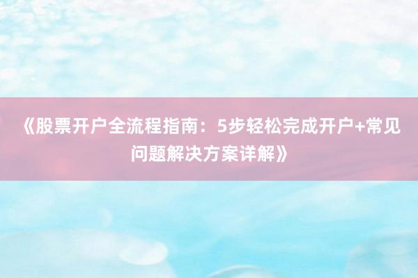 《股票开户全流程指南：5步轻松完成开户+常见问题解决方案详解》