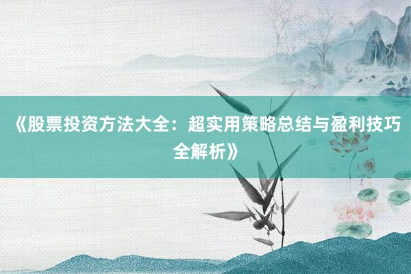 《股票投资方法大全：超实用策略总结与盈利技巧全解析》