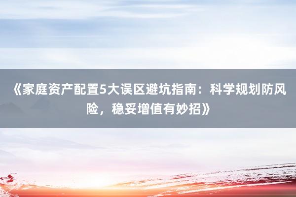 《家庭资产配置5大误区避坑指南：科学规划防风险，稳妥增值有妙招》