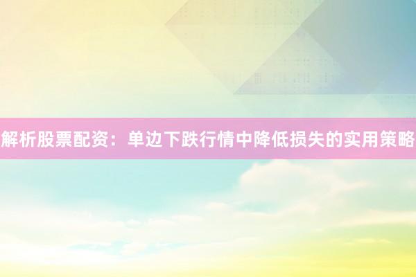 解析股票配资：单边下跌行情中降低损失的实用策略