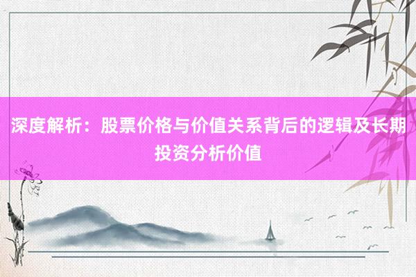 深度解析：股票价格与价值关系背后的逻辑及长期投资分析价值