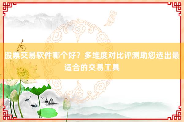 股票交易软件哪个好？多维度对比评测助您选出最适合的交易工具