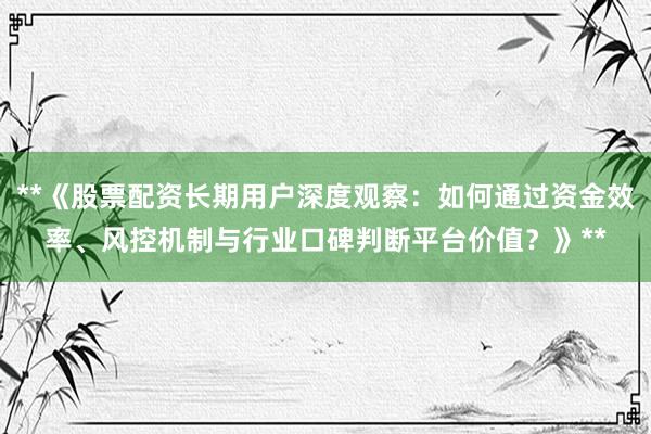 **《股票配资长期用户深度观察：如何通过资金效率、风控机制与行业口碑判断平台价值？》**