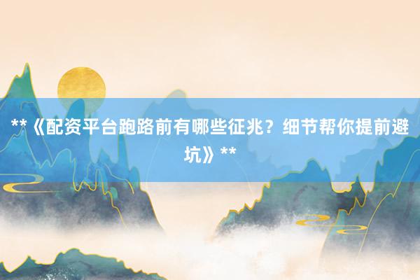 **《配资平台跑路前有哪些征兆？细节帮你提前避坑》**