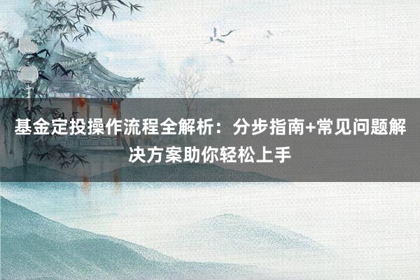 基金定投操作流程全解析：分步指南+常见问题解决方案助你轻松上手