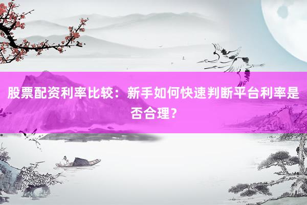 股票配资利率比较：新手如何快速判断平台利率是否合理？
